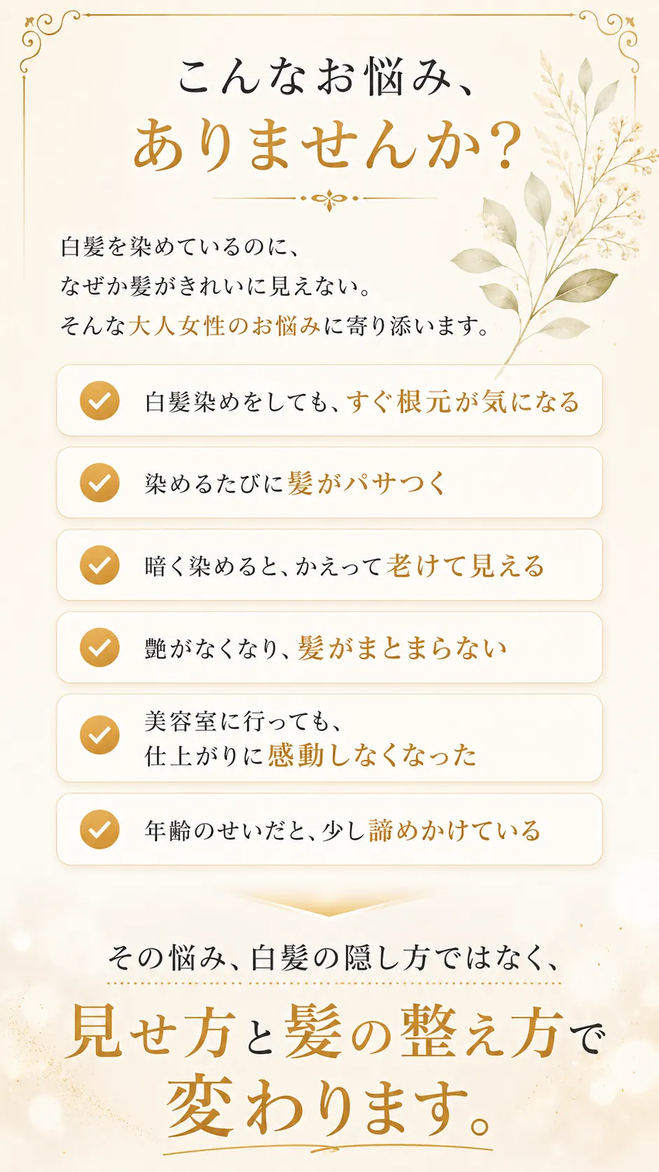 こんなお悩み、ありませんか？白髪を染めているのに、なぜか髪がきれいに見えない。白髪染めをしてもすぐ根元が気になる。染めるたびに髪がパサつく。暗く染めると、かえって老けて見える。艶がなくなり、髪がまとまらない。美容室に行っても、仕上がりに感動しなくなった。年齢のせいだと、少し諦めかけている。その悩み、白髪の隠し方ではなく、見せ方と髪の整え方で変わります。